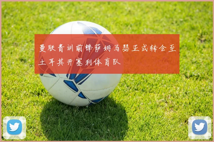 曼联青训前锋萨姆马瑟正式转会至土耳其开塞利体育队