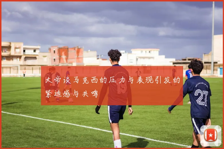 大帝谈马克西的压力与表现引发的紧迫感与共鸣