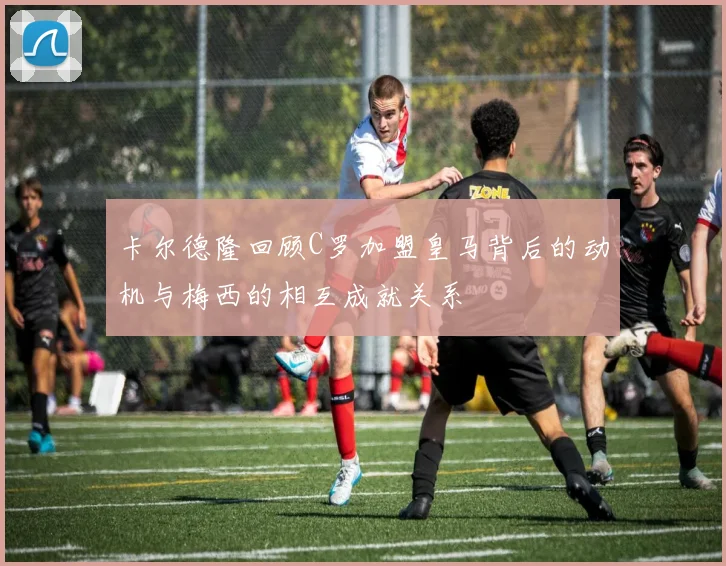 卡尔德隆回顾C罗加盟皇马背后的动机与梅西的相互成就关系