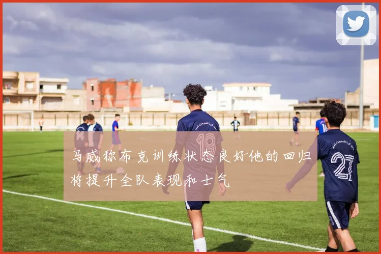 马威称布克训练状态良好他的回归将提升全队表现和士气