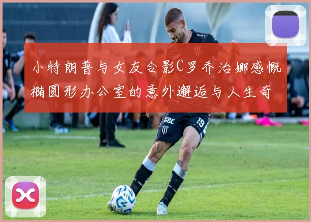 小特朗普与女友合影C罗乔治娜感慨椭圆形办公室的意外邂逅与人生奇遇