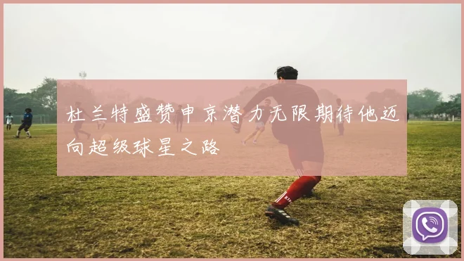 杜兰特盛赞申京潜力无限期待他迈向超级球星之路