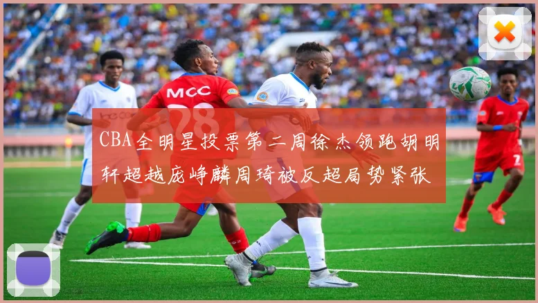 CBA全明星投票第二周徐杰领跑胡明轩超越庞峥麟周琦被反超局势紧张