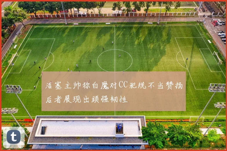 活塞主帅称白魔对CC犯规不当赞扬后者展现出顽强韧性