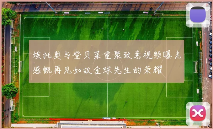 埃托奥与登贝莱重聚致意视频曝光感慨再见如故金球先生的荣耀