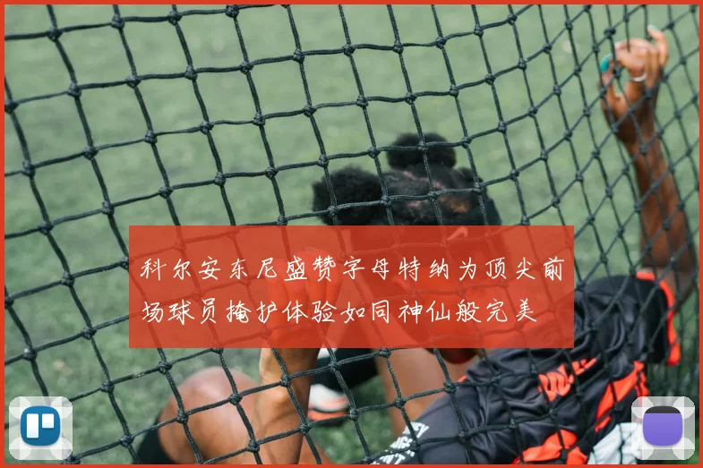 科尔安东尼盛赞字母特纳为顶尖前场球员掩护体验如同神仙般完美