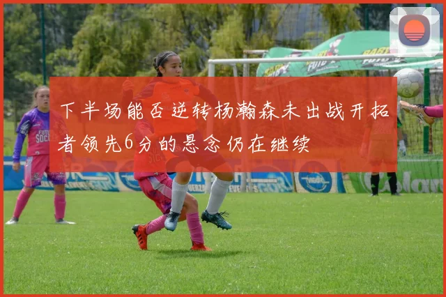 下半场能否逆转杨瀚森未出战开拓者领先6分的悬念仍在继续