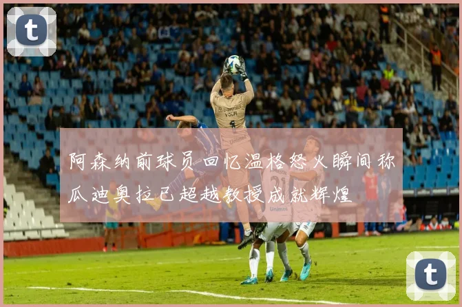 阿森纳前球员回忆温格怒火瞬间称瓜迪奥拉已超越教授成就辉煌
