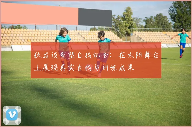 狄龙谈重塑自我机会：在太阳舞台上展现真实自我与训练成果
