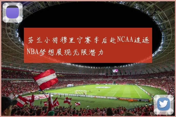 芬兰小将穆里宁赛季后赴NCAA追逐NBA梦想展现无限潜力